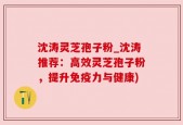 沈涛灵芝孢子粉_沈涛推荐：高效灵芝孢子粉，提升免疫力与健康)
