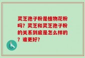 灵芝孢子粉是植物花粉吗？灵芝和灵芝孢子粉的关系到底是怎么样的？谁更好？