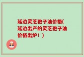 延边灵芝孢子油价格(延边出产的灵芝孢子油价格出炉！)