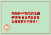 白血病m2能吃灵芝孢子粉吗(白血病患者能食用灵芝孢子粉吗？)