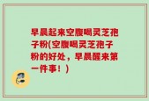 早晨起来空腹喝灵芝孢子粉(空腹喝灵芝孢子粉的好处，早晨醒来第一件事！)