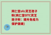 同仁堂otc灵芝孢子粉(同仁堂OTC灵芝孢子粉：提升免疫力 保护健康)