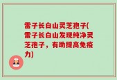 雷子长白山灵芝孢子(雷子长白山发现纯净灵芝孢子，有助提高免疫力)