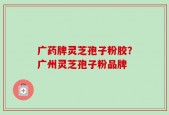 广药牌灵芝孢子粉胶？广州灵芝孢子粉品牌