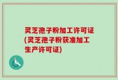 灵芝孢子粉加工许可证(灵芝孢子粉获准加工生产许可证)