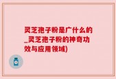 灵芝孢子粉是广什么的_灵芝孢子粉的神奇功效与应用领域)