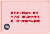 灵芝孢子粉季节_灵芝孢子粉：季节性养生圣品，提升免疫力与健康