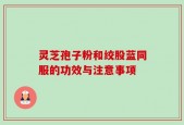 灵芝孢子粉和绞股蓝同服的功效与注意事项