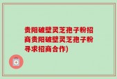 贵阳破壁灵芝孢子粉招商贵阳破壁灵芝孢子粉寻求招商合作)