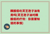 胰腺癌吃灵芝孢子油有用吗(灵芝孢子油对胰腺癌的疗效：你需要知道的事情)