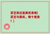 灵芝贵还是黄芪贵呢(灵芝与黄芪，哪个更贵？)