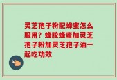 灵芝孢子粉配蜂蜜怎么服用？蜂胶蜂蜜加灵芝孢子粉加灵芝孢子油一起吃功效