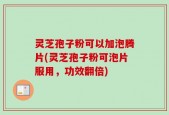 灵芝孢子粉可以加泡腾片(灵芝孢子粉可泡片服用，功效翻倍)