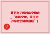 灵芝孢子粉起床空腹吃_“清晨空腹，灵芝孢子粉助您健康启航”)