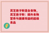 灵芝孢子粉混合食物_灵芝孢子粉：提升食物营养与健康效益的超级食品