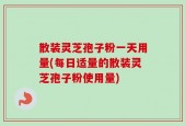 散装灵芝孢子粉一天用量(每日适量的散装灵芝孢子粉使用量)