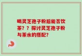喝灵芝孢子粉后能否饮茶？？探讨灵芝孢子粉与茶水的搭配？