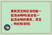 黄芪灵芝枸杞当归能一起泡水喝吗(能合在一起泡水喝的黄芪，灵芝，枸杞和当归)