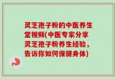 灵芝孢子粉的中医养生堂视频(中医专家分享灵芝孢子粉养生经验，告诉你如何保健身体)