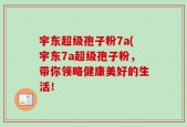 宇东超级孢子粉7a(宇东7a超级孢子粉，带你领略健康美好的生活！