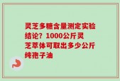 灵芝多糖含量测定实验结论？1000公斤灵芝萃体可取出多少公斤纯孢子油