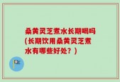 桑黄灵芝煮水长期喝吗(长期饮用桑黄灵芝煮水有哪些好处？)
