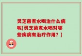 灵芝菌煮水喝治什么病呢(灵芝菌煮水喝对哪些疾病有治疗作用？)