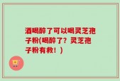 酒喝醉了可以喝灵芝孢子粉(喝醉了？灵芝孢子粉有救！)