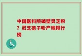 中国医科院破壁灵芝粉？灵芝孢子粉产地排行榜