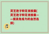 灵芝孢子粉花青胶囊(灵芝孢子粉花青胶囊——提高免疫力的自然选择)