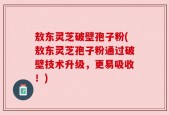 敖东灵芝破壁孢子粉(敖东灵芝孢子粉通过破壁技术升级，更易吸收！)