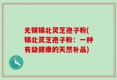 无锡锡北灵芝孢子粉(锡北灵芝孢子粉：一种有益健康的天然补品)