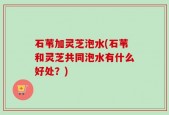 石苇加灵芝泡水(石苇和灵芝共同泡水有什么好处？)