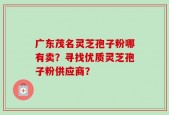 广东茂名灵芝孢子粉哪有卖？寻找优质灵芝孢子粉供应商？
