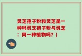 灵芝孢子粉和灵芝是一种吗灵芝孢子粉与灵芝：同一种植物吗？)