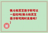 枫斗和灵芝孢子粉可以一起吃吗(枫斗和灵芝孢子粉可同时食用吗？)