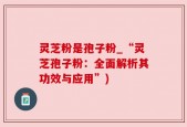 灵芝粉是孢子粉_“灵芝孢子粉：全面解析其功效与应用”)