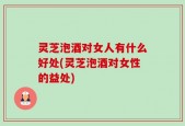 灵芝泡酒对女人有什么好处(灵芝泡酒对女性的益处)