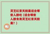 灵芝红景天胶囊适合哪些人群吃 (适合哪些人群食用灵芝红景天胶囊？)