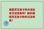 破壁灵芝孢子粉冲泡后有沉淀现象吗？解析破壁灵芝孢子粉的沉淀现象？