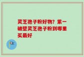 灵芝孢子粉好物？紫一破壁灵芝孢子粉到哪里买最好