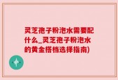 灵芝孢子粉泡水需要配什么_灵芝孢子粉泡水的黄金搭档选择指南)
