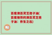 百度澳百灵芝孢子油(百度推荐的澳百灵芝孢子油：养生之选)