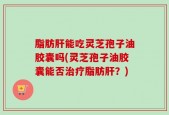 脂肪肝能吃灵芝孢子油胶囊吗(灵芝孢子油胶囊能否治疗脂肪肝？)