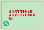昌廣灵芝孢子粉价格(昌廣灵芝孢子粉价位调整)