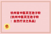 杭州省中医灵芝孢子粉(杭州中医灵芝孢子粉：自然疗法之良品)