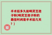 手术后多久能喝灵芝孢子粉(喝灵芝孢子粉的最佳时间是手术后几天？)