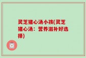 灵芝猪心汤小孩(灵芝猪心汤：营养滋补好选择)