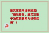 盾灵芝孢子油软胶囊(“强效养生，盾灵芝孢子油软胶囊助力抵御疾病”)