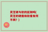 灵芝硬与软的区别吗(灵芝的硬度和软度有何不同？)